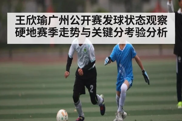 王欣瑜广州公开赛发球状态观察硬地赛季走势与关键分考验分析（PG Play Store）