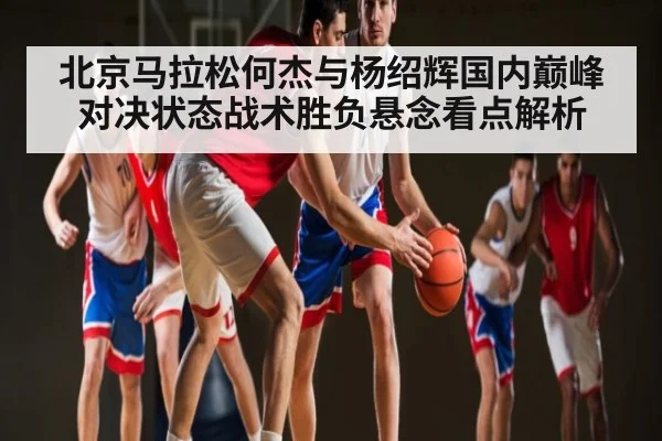北京马拉松何杰与杨绍辉国内巅峰对决状态战术胜负悬念看点解析（PG Play Store）