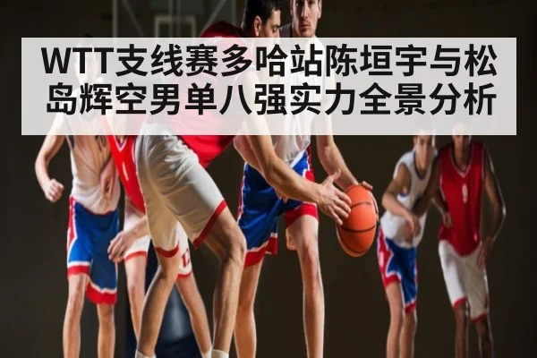 WTT支线赛多哈站陈垣宇与松岛辉空男单八强实力全景分析