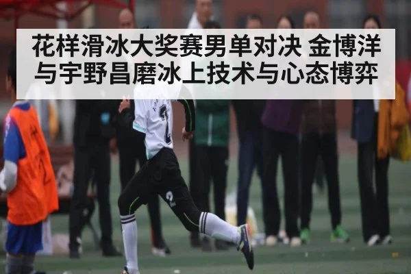 花样滑冰大奖赛男单对决 金博洋与宇野昌磨冰上技术与心态博弈